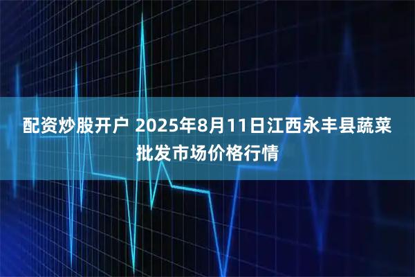 配资炒股开户 2025年8月11日江西永丰县蔬菜批发市场价格行情