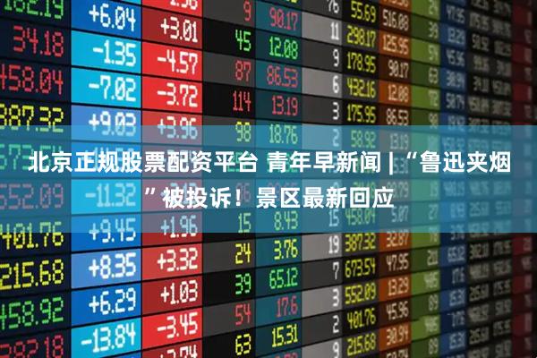 北京正规股票配资平台 青年早新闻 | “鲁迅夹烟”被投诉！景区最新回应