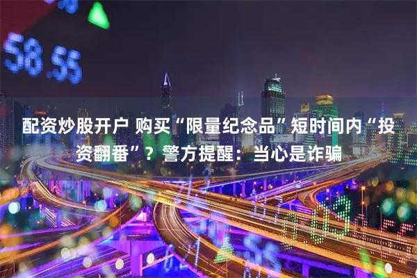 配资炒股开户 购买“限量纪念品”短时间内“投资翻番”?警方提醒:当心是诈骗