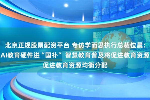北京正规股票配资平台 专访学而思执行总裁位晨：学习机等AI教育硬件进“国补” 智慧教育普及将促进教育资源均衡分配