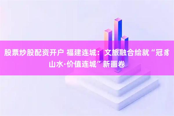 股票炒股配资开户 福建连城：文旅融合绘就“冠豸山水·价值连城”新画卷
