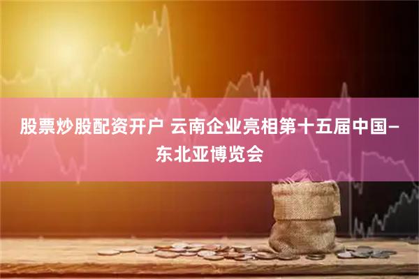 股票炒股配资开户 云南企业亮相第十五届中国—东北亚博览会