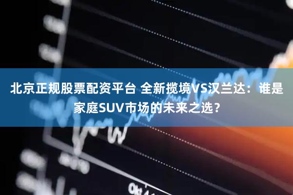北京正规股票配资平台 全新揽境VS汉兰达：谁是家庭SUV市场的未来之选？
