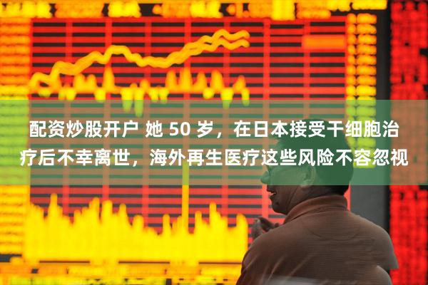 配资炒股开户 她 50 岁，在日本接受干细胞治疗后不幸离世，海外再生医疗这些风险不容忽视