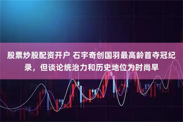 股票炒股配资开户 石宇奇创国羽最高龄首夺冠纪录，但谈论统治力和历史地位为时尚早