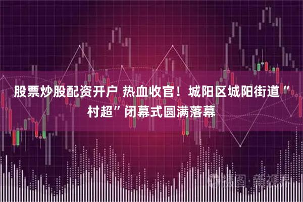 股票炒股配资开户 热血收官！城阳区城阳街道“村超”闭幕式圆满落幕