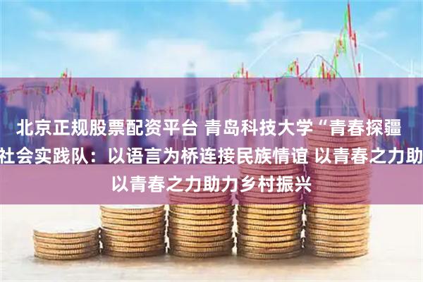 北京正规股票配资平台 青岛科技大学“青春探疆 筑梦天山”社会实践队：以语言为桥连接民族情谊 以青春之力助力乡村振兴
