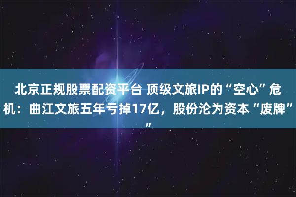 北京正规股票配资平台 顶级文旅IP的“空心”危机：曲江文旅五年亏掉17亿，股份沦为资本“废牌”