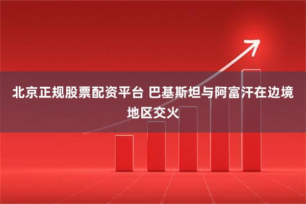 北京正规股票配资平台 巴基斯坦与阿富汗在边境地区交火