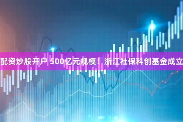 配资炒股开户 500亿元规模！浙江社保科创基金成立