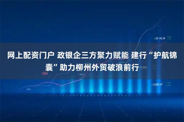 网上配资门户 政银企三方聚力赋能 建行“护航锦囊”助力柳州外贸破浪前行