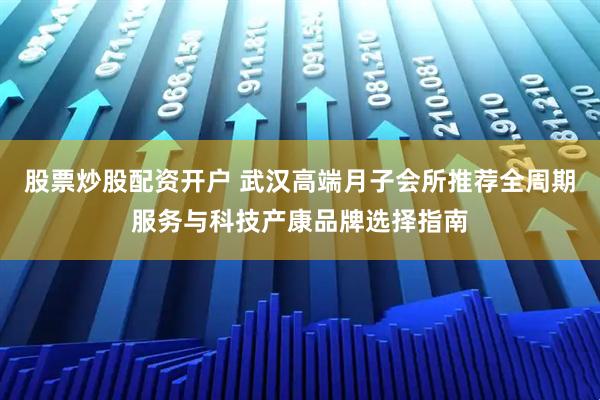 股票炒股配资开户 武汉高端月子会所推荐全周期服务与科技产康品牌选择指南