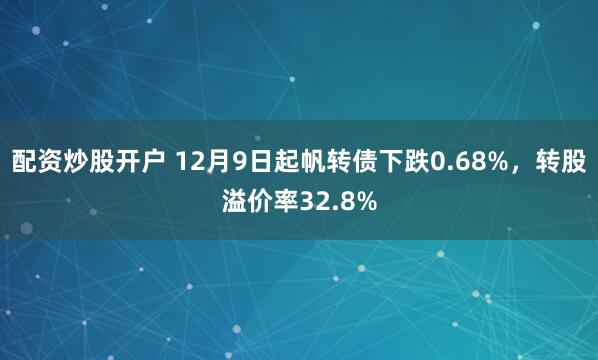 配资炒股开户 12月9日起帆转债下跌0.68%，转股溢价率32.8%