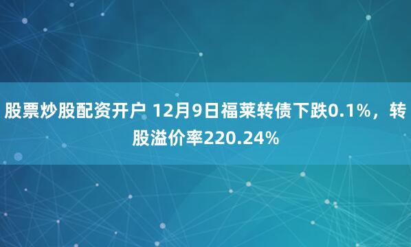股票炒股配资开户 12月9日福莱转债下跌0.1%，转股溢价率220.24%
