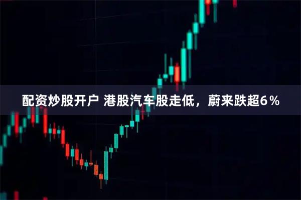配资炒股开户 港股汽车股走低，蔚来跌超6％