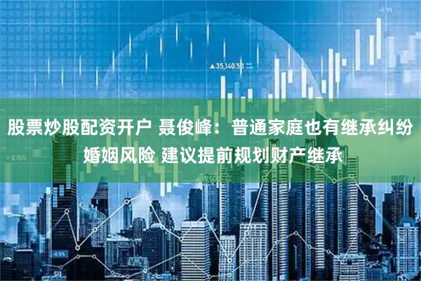 股票炒股配资开户 聂俊峰：普通家庭也有继承纠纷 婚姻风险 建议提前规划财产继承