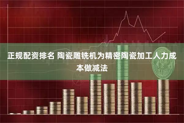 正规配资排名 陶瓷雕铣机为精密陶瓷加工人力成本做减法