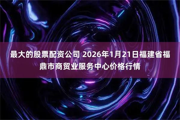 最大的股票配资公司 2026年1月21日福建省福鼎市商贸业服务中心价格行情