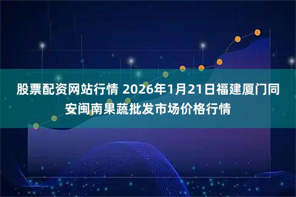 股票配资网站行情 2026年1月21日福建厦门同安闽南果蔬批发市场价格行情