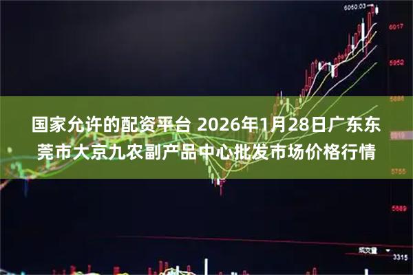 国家允许的配资平台 2026年1月28日广东东莞市大京九农副产品中心批发市场价格行情