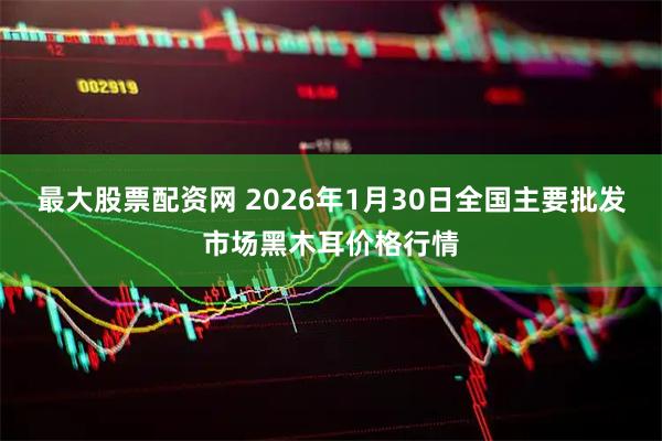 最大股票配资网 2026年1月30日全国主要批发市场黑木耳价格行情