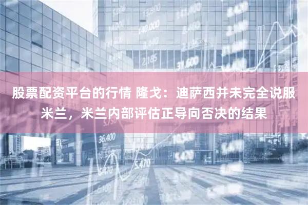 股票配资平台的行情 隆戈：迪萨西并未完全说服米兰，米兰内部评估正导向否决的结果