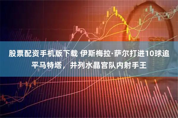 股票配资手机版下载 伊斯梅拉·萨尔打进10球追平马特塔，并列水晶宫队内射手王