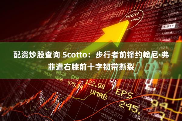 配资炒股查询 Scotto：步行者前锋约翰尼·弗菲遭右膝前十字韧带撕裂