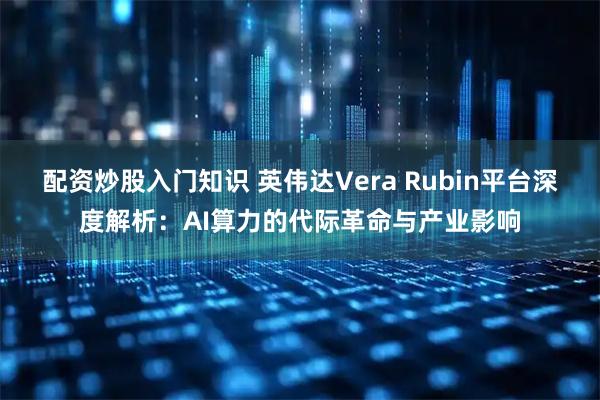 配资炒股入门知识 英伟达Vera Rubin平台深度解析：AI算力的代际革命与产业影响