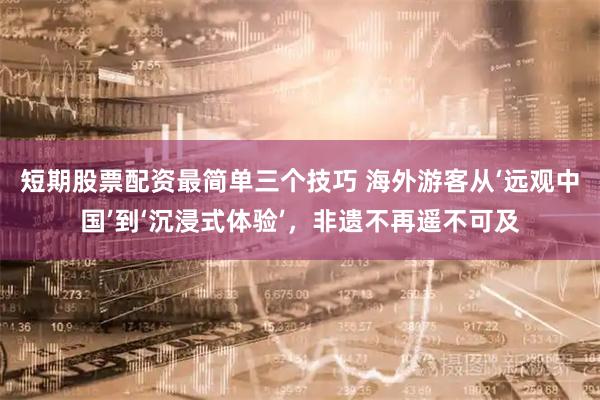 短期股票配资最简单三个技巧 海外游客从‘远观中国’到‘沉浸式体验’，非遗不再遥不可及