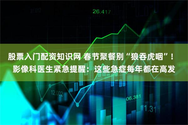 股票入门配资知识网 春节聚餐别“狼吞虎咽”！ 影像科医生紧急提醒：这些急症每年都在高发