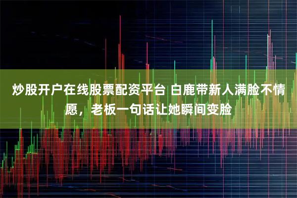 炒股开户在线股票配资平台 白鹿带新人满脸不情愿，老板一句话让她瞬间变脸