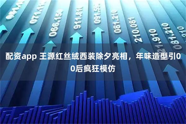 配资app 王源红丝绒西装除夕亮相，年味造型引00后疯狂模仿