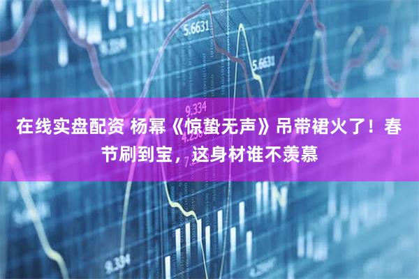 在线实盘配资 杨幂《惊蛰无声》吊带裙火了！春节刷到宝，这身材谁不羡慕