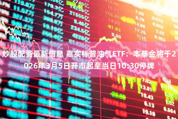 炒股配资最新信息 嘉实标普油气ETF：本基金将于2026年3月5日开市起至当日10:30停牌