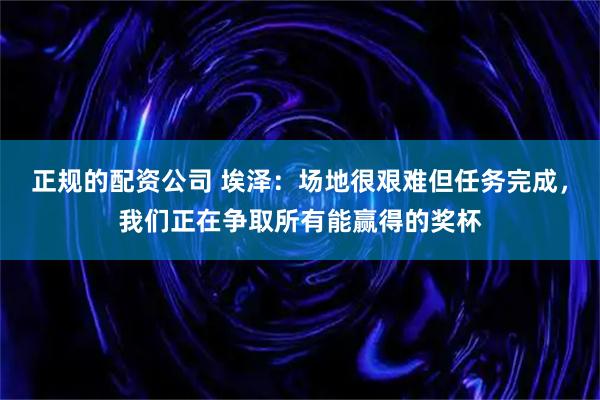 正规的配资公司 埃泽：场地很艰难但任务完成，我们正在争取所有能赢得的奖杯