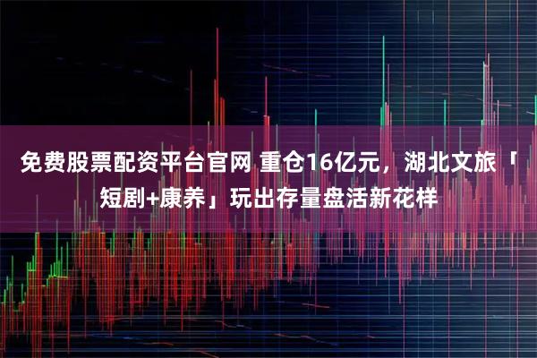 免费股票配资平台官网 重仓16亿元，湖北文旅「短剧+康养」玩出存量盘活新花样