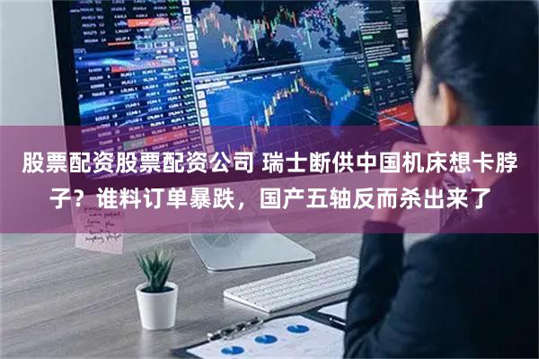 股票配资股票配资公司 瑞士断供中国机床想卡脖子？谁料订单暴跌，国产五轴反而杀出来了