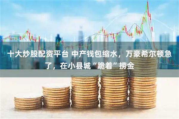 十大炒股配资平台 中产钱包缩水，万豪希尔顿急了，在小县城“跪着”捞金