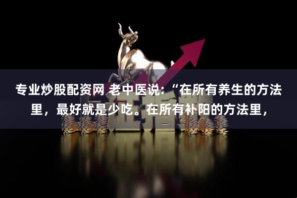 专业炒股配资网 老中医说: “在所有养生的方法里，最好就是少吃。在所有补阳的方法里，