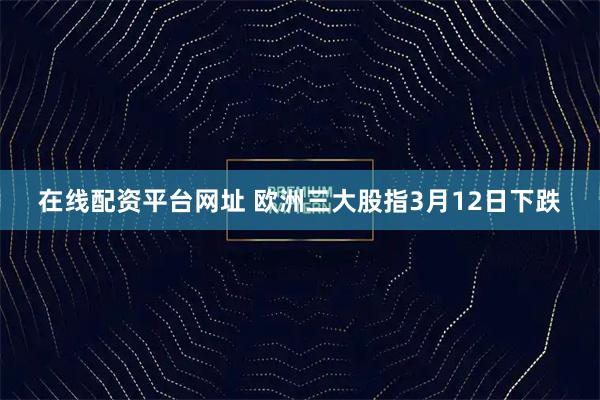 在线配资平台网址 欧洲三大股指3月12日下跌