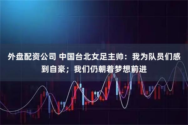 外盘配资公司 中国台北女足主帅：我为队员们感到自豪；我们仍朝着梦想前进