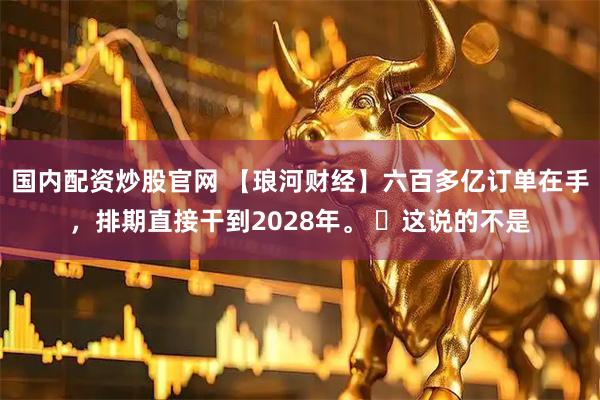 国内配资炒股官网 【琅河财经】六百多亿订单在手，排期直接干到2028年。 ​这说的不是