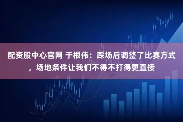 配资股中心官网 于根伟:踩场后调整了比赛方式,场地条件让我们不得不打得更直接