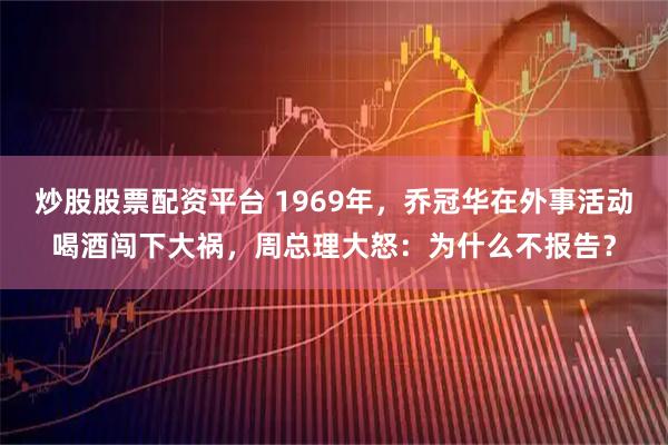 炒股股票配资平台 1969年，乔冠华在外事活动喝酒闯下大祸，周总理大怒：为什么不报告？