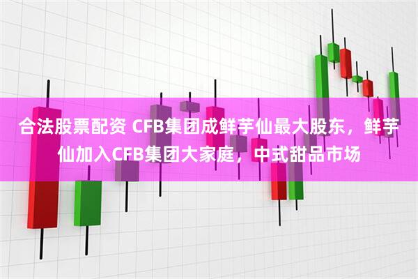 合法股票配资 CFB集团成鲜芋仙最大股东，鲜芋仙加入CFB集团大家庭，中式甜品市场