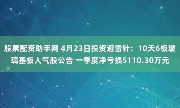 股票配资助手网 4月23日投资避雷针：10天6板玻璃基板人气股公告 一季度净亏损5110.30万元