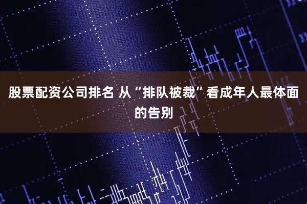 股票配资公司排名 从“排队被裁”看成年人最体面的告别