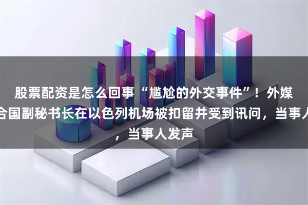 股票配资是怎么回事 “尴尬的外交事件”！外媒：联合国副秘书长在以色列机场被扣留并受到讯问，当事人发声